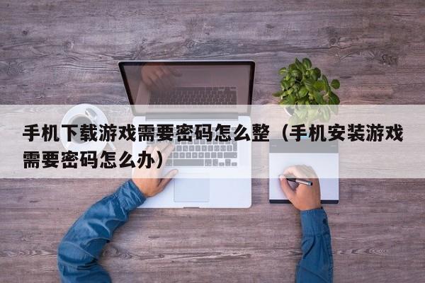 手机下载游戏需要密码怎么整(手机安装游戏需要密码怎么办)