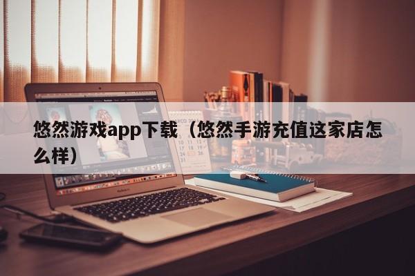 悠然游戏app下载(悠然手游充值这家店怎么样)