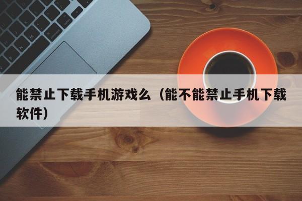 能禁止下载手机游戏么(能不能禁止手机下载软件)