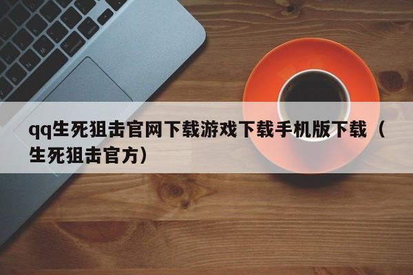 qq生死狙击官网下载游戏下载手机版下载(生死狙击官方)