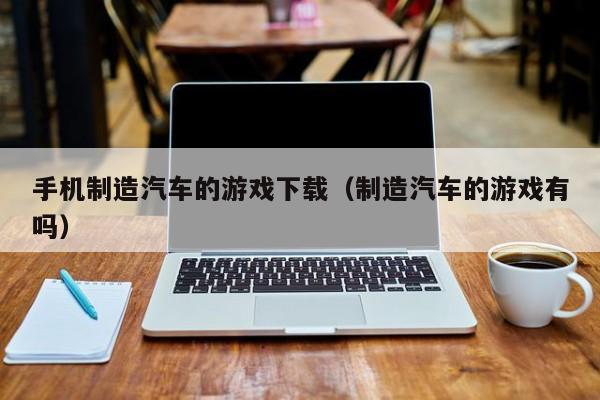 手机制造汽车的游戏下载(制造汽车的游戏有吗)