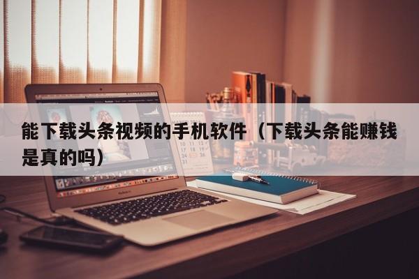 能下载头条视频的手机软件(下载头条能赚钱是真的吗)