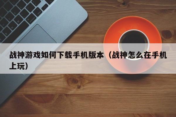 战神游戏如何下载手机版本（战神怎么在手机上玩）
