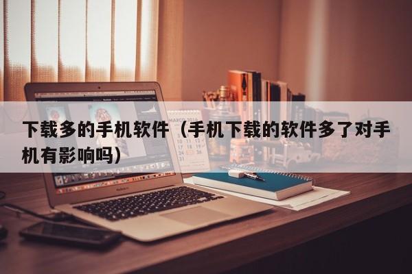 下载多的手机软件(手机下载的软件多了对手机有影响吗)