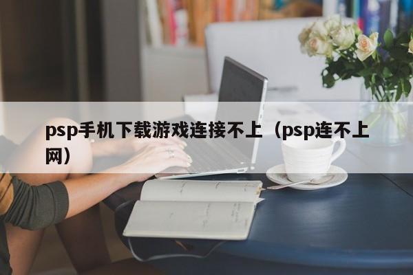 psp手机下载游戏连接不上(psp连不上网)
