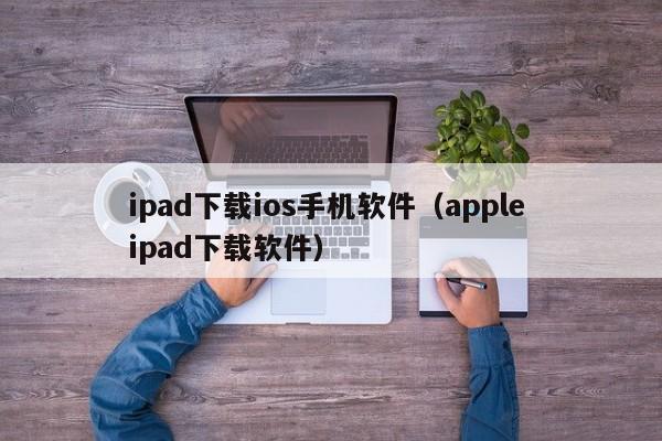 ipad下载ios手机软件(apple ipad下载软件)