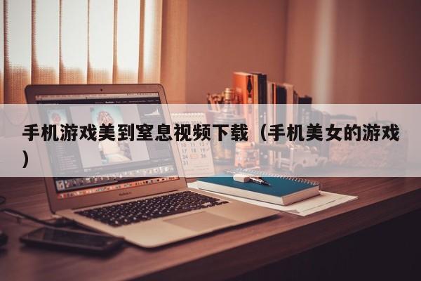 手机游戏美到窒息视频下载(手机美女的游戏)