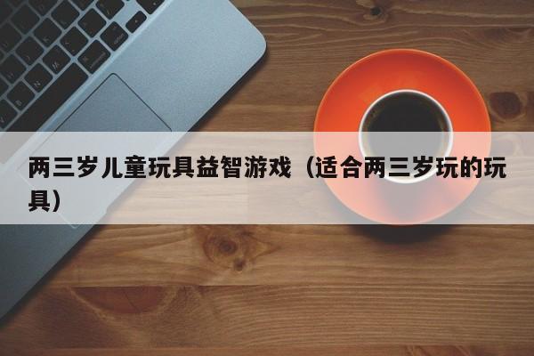 两三岁儿童玩具益智游戏（适合两三岁玩的玩具）