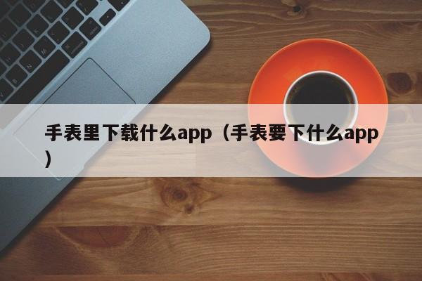 手表里下载什么app（手表要下什么app）