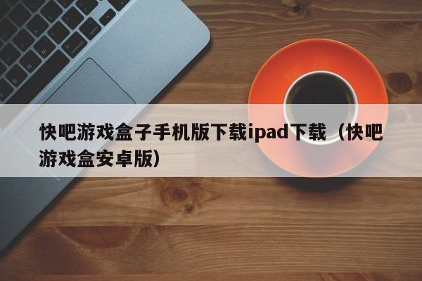 快吧游戏盒子手机版下载ipad下载(快吧游戏盒安卓版)