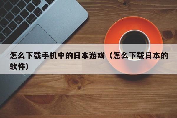 怎么下载手机中的日本游戏(怎么下载日本的软件)