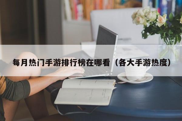 每月热门手游排行榜在哪看（各大手游热度）