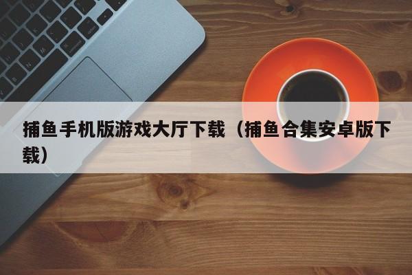 捕鱼手机版游戏大厅下载(捕鱼合集安卓版下载)