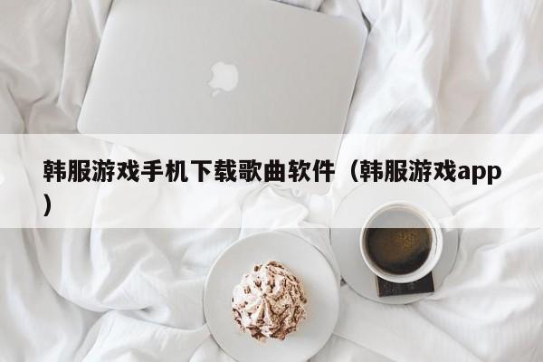 韩服游戏手机下载歌曲软件(韩服游戏app)
