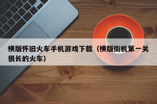 横版怀旧火车手机游戏下载(横版街机第一关很长的火车)
