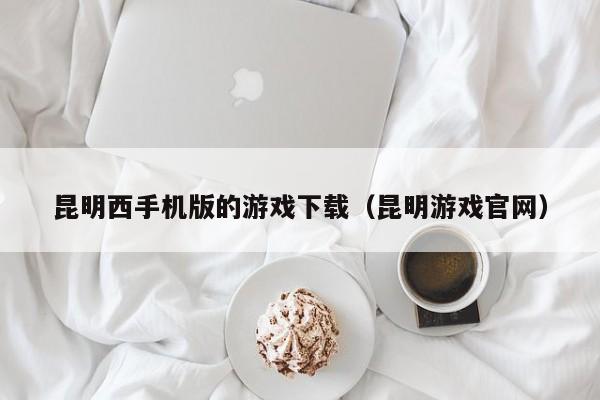 昆明西手机版的游戏下载(昆明游戏官网)