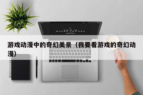 游戏动漫中的奇幻美景（我要看游戏的奇幻动漫）