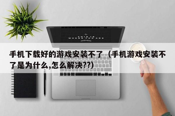 手机下载好的游戏安装不了(手机游戏安装不了是为什么,怎么解决??)