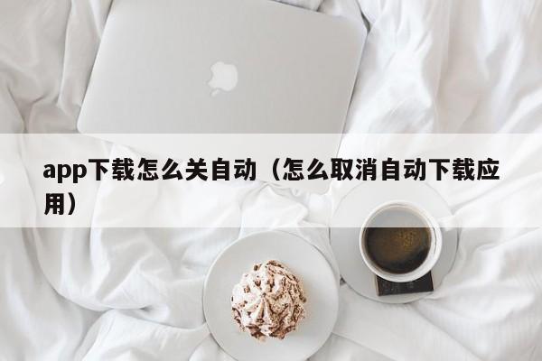 app下载怎么关自动(怎么取消自动下载应用)
