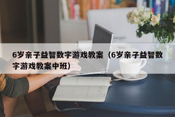 6岁亲子益智数字游戏教案(6岁亲子益智数字游戏教案中班)