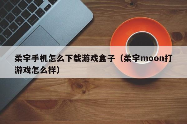 柔宇手机怎么下载游戏盒子(柔宇moon打游戏怎么样)