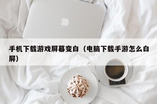 手机下载游戏屏幕变白(电脑下载手游怎么白屏)
