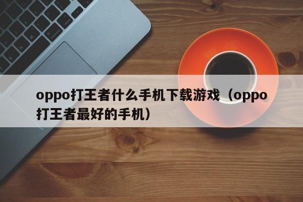 oppo打王者什么手机下载游戏（oppo打王者最好的手机）