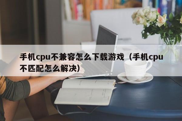 手机cpu不兼容怎么下载游戏（手机cpu不匹配怎么解决）
