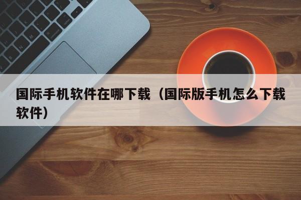 国际手机软件在哪下载(国际版手机怎么下载软件)