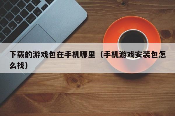 下载的游戏包在手机哪里(手机游戏安装包怎么找)