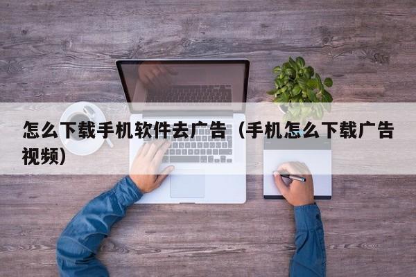 怎么下载手机软件去广告(手机怎么下载广告视频)