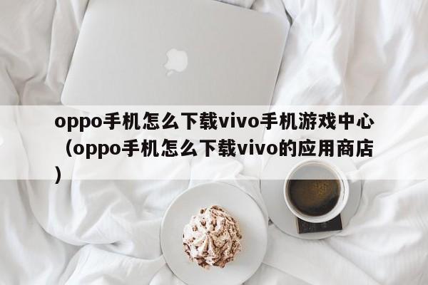 oppo手机怎么下载vivo手机游戏中心（oppo手机怎么下载vivo的应用商店）