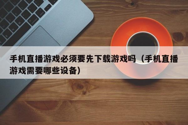 手机直播游戏必须要先下载游戏吗（手机直播游戏需要哪些设备）