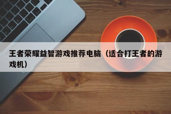 王者荣耀益智游戏推荐电脑（适合打王者的游戏机）