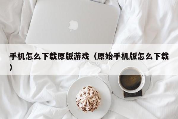 手机怎么下载原版游戏(原始手机版怎么下载)