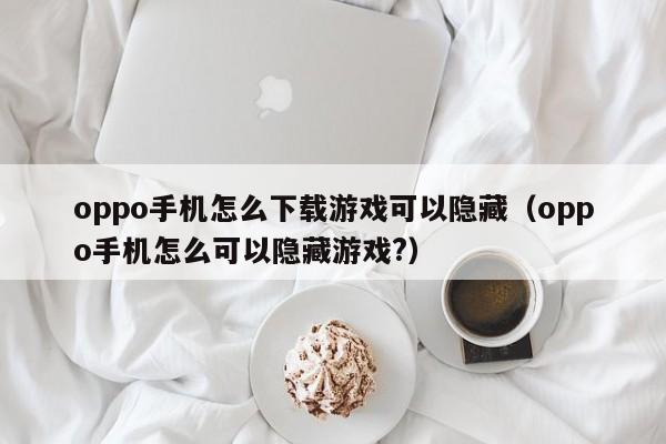 oppo手机怎么下载游戏可以隐藏(oppo手机怎么可以隐藏游戏?)