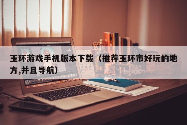 玉环游戏手机版本下载（推荐玉环市好玩的地方,并且导航）