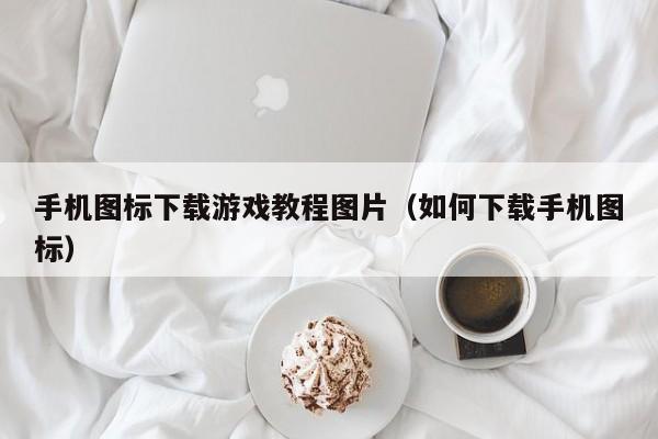 手机图标下载游戏教程图片（如何下载手机图标）