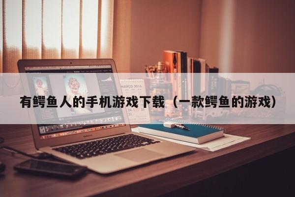 有鳄鱼人的手机游戏下载(一款鳄鱼的游戏)