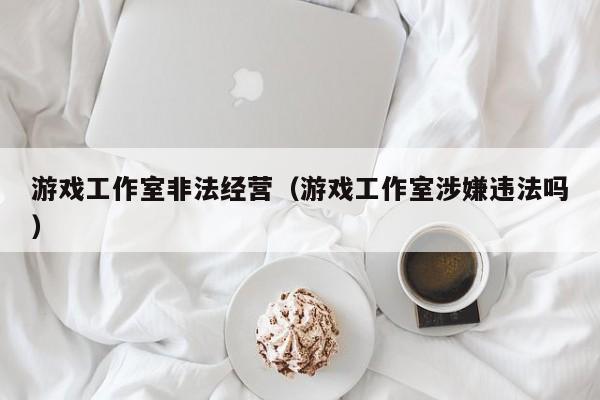 游戏工作室非法经营（游戏工作室涉嫌违法吗）