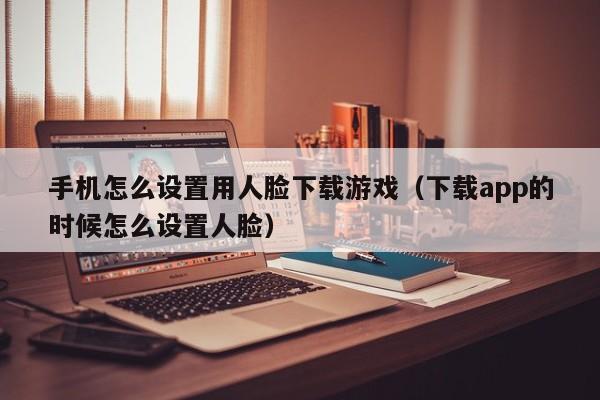 手机怎么设置用人脸下载游戏(下载app的时候怎么设置人脸)