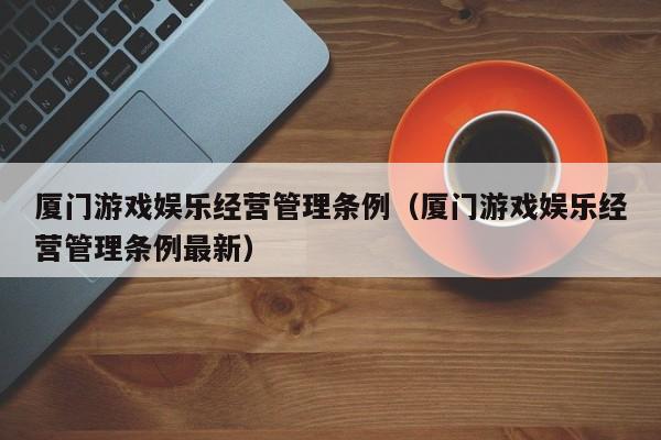 厦门游戏娱乐经营管理条例（厦门游戏娱乐经营管理条例最新）