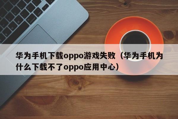 华为手机下载oppo游戏失败（华为手机为什么下载不了oppo应用中心）