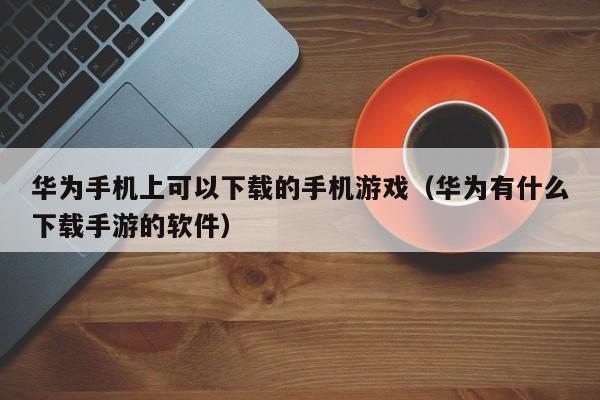 华为手机上可以下载的手机游戏(华为有什么下载手游的软件)