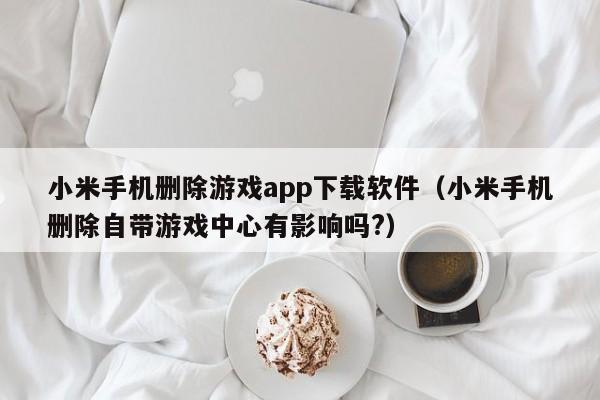 小米手机删除游戏app下载软件(小米手机删除自带游戏中心有影响吗?)