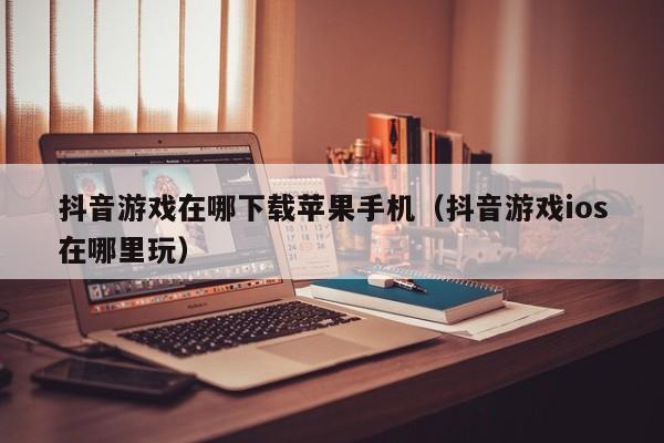抖音游戏在哪下载苹果手机（抖音游戏ios在哪里玩）