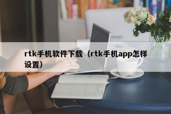 rtk手机软件下载(rtk手机app怎样设置)