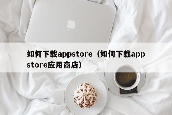 如何下载appstore(如何下载appstore应用商店)