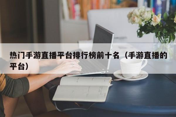 热门手游直播平台排行榜前十名（手游直播的平台）