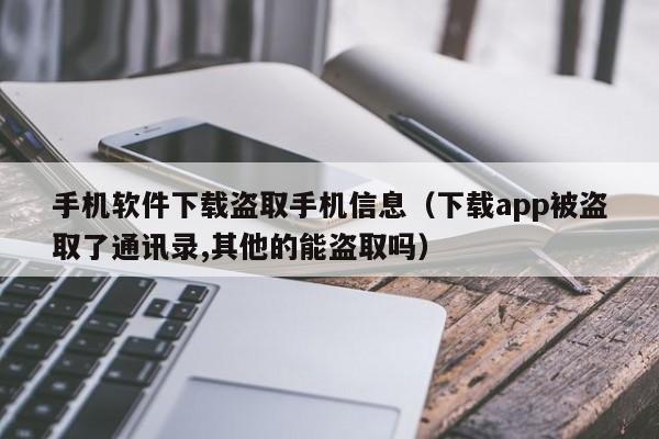手机软件下载盗取手机信息(下载app被盗取了通讯录,其他的能盗取吗)